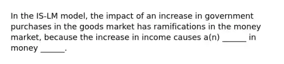 In the IS-LM model, the impact of an increase in government purchases in the goods market has ramifications in the money market, because the increase in income causes a(n) ______ in money ______.