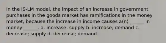 In the IS-LM model, the impact of an increase in government purchases in the goods market has ramifications in the money market, because the increase in income causes a(n) ______ in money ______. a. increase; supply b. increase; demand c. decrease; supply d. decrease; demand