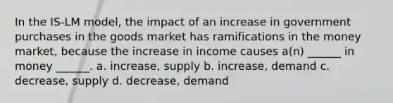 In the IS-LM model, the impact of an increase in government purchases in the goods market has ramifications in the money market, because the increase in income causes a(n) ______ in money ______. a. increase, supply b. increase, demand c. decrease, supply d. decrease, demand