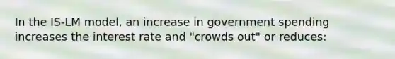 In the IS-LM model, an increase in government spending increases the interest rate and "crowds out" or reduces: