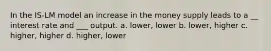 In the IS-LM model an increase in the money supply leads to a __ interest rate and ___ output. a. lower, lower b. lower, higher c. higher, higher d. higher, lower