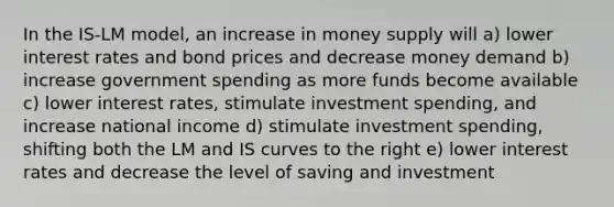 In the IS-LM model, an increase in money supply will a) lower interest rates and bond prices and decrease money demand b) increase government spending as more funds become available c) lower interest rates, stimulate investment spending, and increase national income d) stimulate investment spending, shifting both the LM and IS curves to the right e) lower interest rates and decrease the level of saving and investment