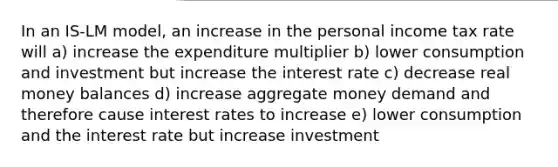 In an IS-LM model, an increase in the personal income tax rate will a) increase the expenditure multiplier b) lower consumption and investment but increase the interest rate c) decrease real money balances d) increase aggregate money demand and therefore cause interest rates to increase e) lower consumption and the interest rate but increase investment