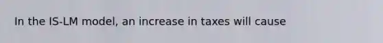 In the IS-LM model, an increase in taxes will cause