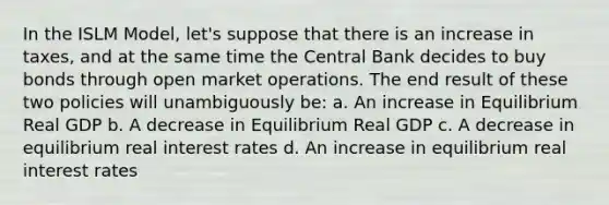 In the ISLM Model, let's suppose that there is an increase in taxes, and at the same time the Central Bank decides to buy bonds through open market operations. The end result of these two policies will unambiguously be: a. An increase in Equilibrium Real GDP b. A decrease in Equilibrium Real GDP c. A decrease in equilibrium real interest rates d. An increase in equilibrium real interest rates