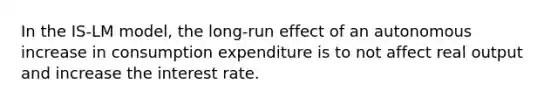 In the IS-LM model, the long-run effect of an autonomous increase in consumption expenditure is to not affect real output and increase the interest rate.