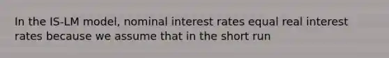 In the IS-LM model, nominal interest rates equal real interest rates because we assume that in the short run