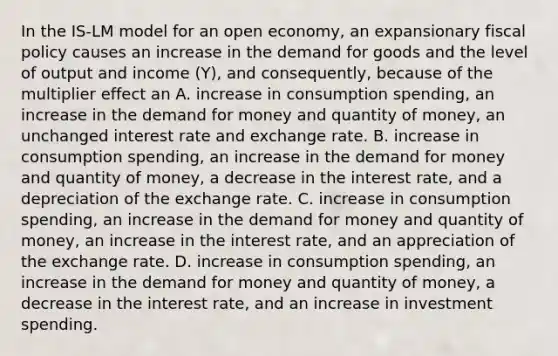 In the IS-LM model for an open economy, an expansionary <a href='https://www.questionai.com/knowledge/kPTgdbKdvz-fiscal-policy' class='anchor-knowledge'>fiscal policy</a> causes an increase in the demand for goods and the level of output and income (Y), and consequently, because of the multiplier effect an A. increase in consumption spending, an increase in <a href='https://www.questionai.com/knowledge/klIDlybqd8-the-demand-for-money' class='anchor-knowledge'>the demand for money</a> and quantity of money, an unchanged interest rate and exchange rate. B. increase in consumption spending, an increase in the demand for money and quantity of money, a decrease in the interest rate, and a depreciation of the exchange rate. C. increase in consumption spending, an increase in the demand for money and quantity of money, an increase in the interest rate, and an appreciation of the exchange rate. D. increase in consumption spending, an increase in the demand for money and quantity of money, a decrease in the interest rate, and an increase in investment spending.