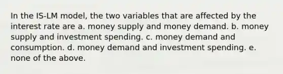 In the IS-LM model, the two variables that are affected by the interest rate are a. money supply and money demand. b. money supply and investment spending. c. money demand and consumption. d. money demand and investment spending. e. none of the above.