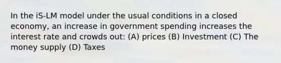 In the iS-LM model under the usual conditions in a closed economy, an increase in government spending increases the interest rate and crowds out: (A) prices (B) Investment (C) The money supply (D) Taxes