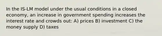 In the IS-LM model under the usual conditions in a closed economy, an increase in government spending increases the interest rate and crowds out: A) prices B) investment C) the money supply D) taxes