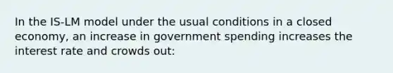 In the IS-LM model under the usual conditions in a closed economy, an increase in government spending increases the interest rate and crowds out: