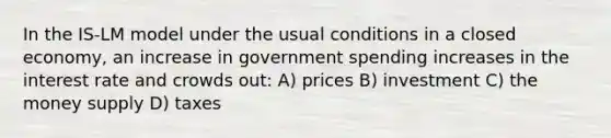 In the IS-LM model under the usual conditions in a closed economy, an increase in government spending increases in the interest rate and crowds out: A) prices B) investment C) the money supply D) taxes