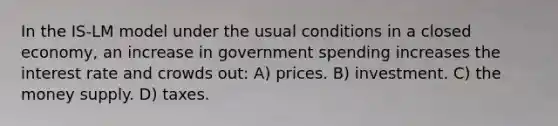 In the IS-LM model under the usual conditions in a closed economy, an increase in government spending increases the interest rate and crowds out: A) prices. B) investment. C) the money supply. D) taxes.