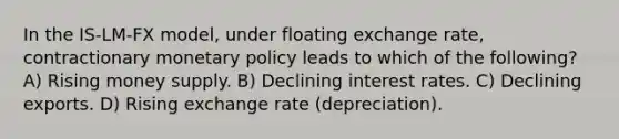 In the IS-LM-FX model, under floating exchange rate, contractionary monetary policy leads to which of the following? A) Rising money supply. B) Declining interest rates. C) Declining exports. D) Rising exchange rate (depreciation).