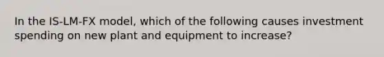 In the IS-LM-FX model, which of the following causes investment spending on new plant and equipment to increase?