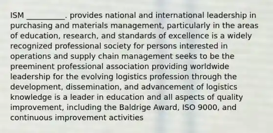 ISM __________. provides national and international leadership in purchasing and materials management, particularly in the areas of education, research, and standards of excellence is a widely recognized professional society for persons interested in operations and supply chain management seeks to be the preeminent professional association providing worldwide leadership for the evolving logistics profession through the development, dissemination, and advancement of logistics knowledge is a leader in education and all aspects of quality improvement, including the Baldrige Award, ISO 9000, and continuous improvement activities