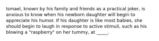 Ismael, known by his family and friends as a practical joker, is anxious to know when his newborn daughter will begin to appreciate his humor. If his daughter is like most babies, she should begin to laugh in response to active stimuli, such as his blowing a "raspberry" on her tummy, at _____.