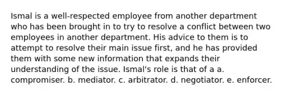 Ismal is a well-respected employee from another department who has been brought in to try to resolve a conflict between two employees in another department. His advice to them is to attempt to resolve their main issue first, and he has provided them with some new information that expands their understanding of the issue. Ismal's role is that of a a. compromiser. b. mediator. c. arbitrator. d. negotiator. e. enforcer.