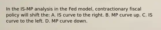 In the IS-MP analysis in the Fed model, contractionary <a href='https://www.questionai.com/knowledge/kPTgdbKdvz-fiscal-policy' class='anchor-knowledge'>fiscal policy</a> will shift the: A. IS curve to the right. B. MP curve up. C. IS curve to the left. D. MP curve down.