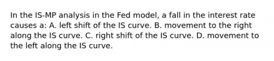 In the IS-MP analysis in the Fed model, a fall in the interest rate causes a: A. left shift of the IS curve. B. movement to the right along the IS curve. C. right shift of the IS curve. D. movement to the left along the IS curve.