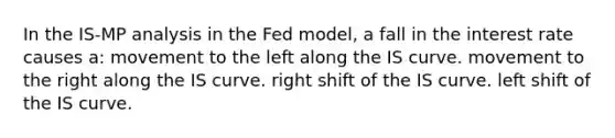 In the IS-MP analysis in the Fed model, a fall in the interest rate causes a: movement to the left along the IS curve. movement to the right along the IS curve. right shift of the IS curve. left shift of the IS curve.