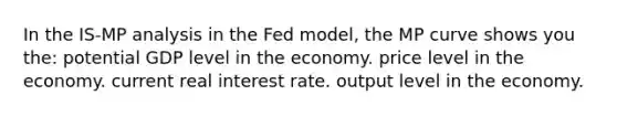 In the IS-MP analysis in the Fed model, the MP curve shows you the: potential GDP level in the economy. price level in the economy. current real interest rate. output level in the economy.