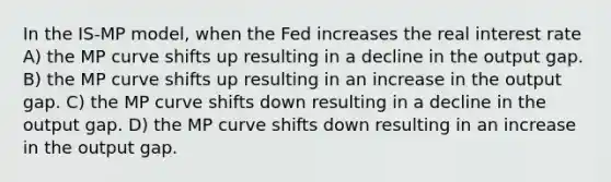 In the IS-MP model, when the Fed increases the real interest rate A) the MP curve shifts up resulting in a decline in the output gap. B) the MP curve shifts up resulting in an increase in the output gap. C) the MP curve shifts down resulting in a decline in the output gap. D) the MP curve shifts down resulting in an increase in the output gap.