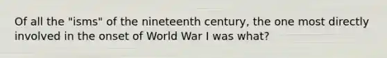 Of all the "isms" of the nineteenth century, the one most directly involved in the onset of World War I was what?