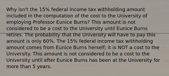 Why isn't the 15% federal income tax withholding amount included in the computation of the cost to the University of employing Professor Eunice Burns? This amount is not considered to be a cost to the University until Eunice Burns retires. The probability that the University will have to pay this amount is only 60%. The 15% federal income tax withholding amount comes from Eunice Burns herself; it is NOT a cost to the University. This amount is not considered to be a cost to the University until after Eunice Burns has been at the University for more than 5 years.