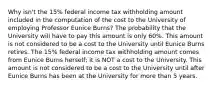 Why isn't the 15% federal income tax withholding amount included in the computation of the cost to the University of employing Professor Eunice Burns? The probability that the University will have to pay this amount is only 60%. This amount is not considered to be a cost to the University until Eunice Burns retires. The 15% federal income tax withholding amount comes from Eunice Burns herself; it is NOT a cost to the University. This amount is not considered to be a cost to the University until after Eunice Burns has been at the University for more than 5 years.