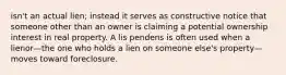 isn't an actual lien; instead it serves as constructive notice that someone other than an owner is claiming a potential ownership interest in real property. A lis pendens is often used when a lienor—the one who holds a lien on someone else's property—moves toward foreclosure.