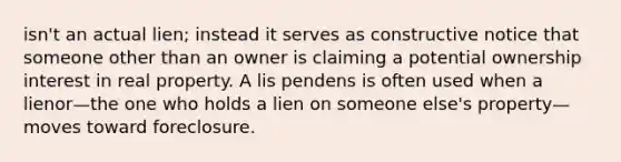 isn't an actual lien; instead it serves as constructive notice that someone other than an owner is claiming a potential ownership interest in real property. A lis pendens is often used when a lienor—the one who holds a lien on someone else's property—moves toward foreclosure.