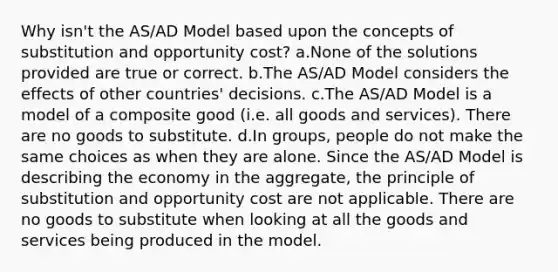 Why isn't the AS/AD Model based upon the concepts of substitution and opportunity cost? a.None of the solutions provided are true or correct. b.The AS/AD Model considers the effects of other countries' decisions. c.The AS/AD Model is a model of a composite good (i.e. all goods and services). There are no goods to substitute. d.In groups, people do not make the same choices as when they are alone. Since the AS/AD Model is describing the economy in the aggregate, the principle of substitution and opportunity cost are not applicable. There are no goods to substitute when looking at all the goods and services being produced in the model.