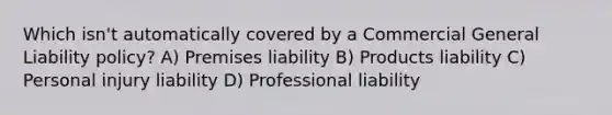 Which isn't automatically covered by a Commercial General Liability policy? A) Premises liability B) Products liability C) Personal injury liability D) Professional liability