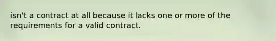 isn't a contract at all because it lacks one or more of the requirements for a valid contract.