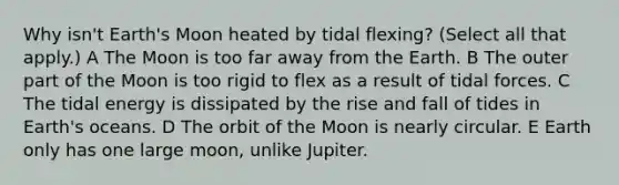 Why isn't Earth's Moon heated by tidal flexing? (Select all that apply.) A The Moon is too far away from the Earth. B The outer part of the Moon is too rigid to flex as a result of tidal forces. C The tidal energy is dissipated by the rise and fall of tides in Earth's oceans. D The orbit of the Moon is nearly circular. E Earth only has one large moon, unlike Jupiter.