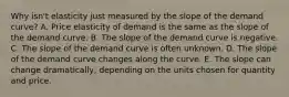 Why isn't elasticity just measured by the slope of the demand curve? A. Price elasticity of demand is the same as the slope of the demand curve. B. The slope of the demand curve is negative. C. The slope of the demand curve is often unknown. D. The slope of the demand curve changes along the curve. E. The slope can change dramatically, depending on the units chosen for quantity and price.