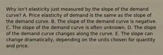 Why isn't elasticity just measured by the slope of the demand curve? A. Price elasticity of demand is the same as the slope of the demand curve. B. The slope of the demand curve is negative. C. The slope of the demand curve is often unknown. D. The slope of the demand curve changes along the curve. E. The slope can change dramatically, depending on the units chosen for quantity and price.