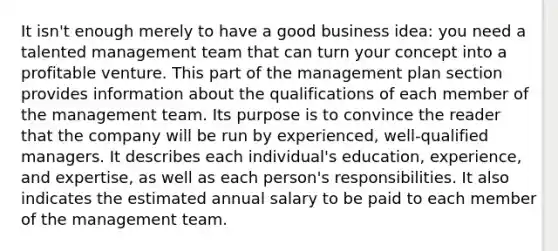 It isn't enough merely to have a good business idea: you need a talented management team that can turn your concept into a profitable venture. This part of the management plan section provides information about the qualifications of each member of the management team. Its purpose is to convince the reader that the company will be run by experienced, well-qualified managers. It describes each individual's education, experience, and expertise, as well as each person's responsibilities. It also indicates the estimated annual salary to be paid to each member of the management team.