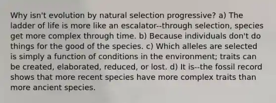 Why isn't evolution by natural selection progressive? a) The ladder of life is more like an escalator--through selection, species get more complex through time. b) Because individuals don't do things for the good of the species. c) Which alleles are selected is simply a function of conditions in the environment; traits can be created, elaborated, reduced, or lost. d) It is--the fossil record shows that more recent species have more complex traits than more ancient species.