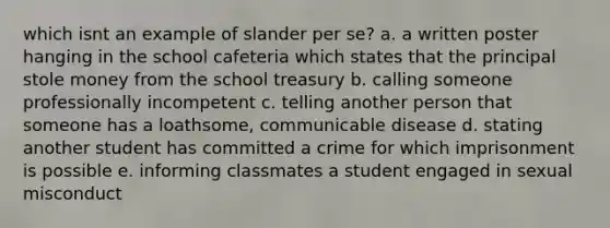 which isnt an example of slander per se? a. a written poster hanging in the school cafeteria which states that the principal stole money from the school treasury b. calling someone professionally incompetent c. telling another person that someone has a loathsome, communicable disease d. stating another student has committed a crime for which imprisonment is possible e. informing classmates a student engaged in sexual misconduct