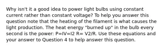 Why isn't it a good idea to power light bulbs using constant current rather than constant voltage? To help you answer this question note that the heating of the filament is what causes the light production. The heat energy "burned up" in the bulb every second is the power: P=IV=I2 R= V2/R. Use these equations and your answer to Question 4 to help answer this question.