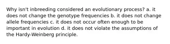 Why isn't inbreeding considered an evolutionary process? a. it does not change the genotype frequencies b. it does not change allele frequencies c. it does not occur often enough to be important in evolution d. it does not violate the assumptions of the Hardy-Weinberg principle.