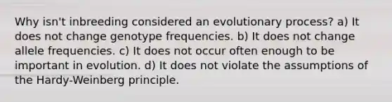 Why isn't inbreeding considered an evolutionary process? a) It does not change genotype frequencies. b) It does not change allele frequencies. c) It does not occur often enough to be important in evolution. d) It does not violate the assumptions of the Hardy-Weinberg principle.