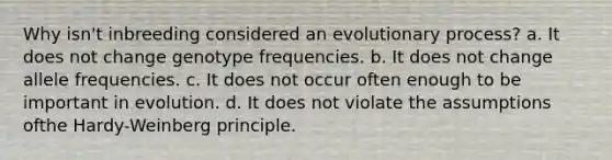 Why isn't inbreeding considered an evolutionary process? a. It does not change genotype frequencies. b. It does not change allele frequencies. c. It does not occur often enough to be important in evolution. d. It does not violate the assumptions ofthe Hardy-Weinberg principle.