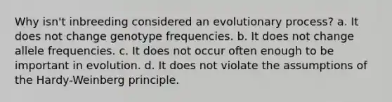 Why isn't inbreeding considered an evolutionary process? a. It does not change genotype frequencies. b. It does not change allele frequencies. c. It does not occur often enough to be important in evolution. d. It does not violate the assumptions of the Hardy-Weinberg principle.