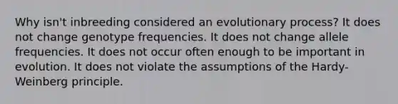 Why isn't inbreeding considered an evolutionary process? It does not change genotype frequencies. It does not change allele frequencies. It does not occur often enough to be important in evolution. It does not violate the assumptions of the <a href='https://www.questionai.com/knowledge/kynegOaesO-hardy-weinberg-principle' class='anchor-knowledge'>hardy-weinberg principle</a>.