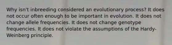 Why isn't inbreeding considered an evolutionary process? It does not occur often enough to be important in evolution. It does not change allele frequencies. It does not change genotype frequencies. It does not violate the assumptions of the Hardy-Weinberg principle.