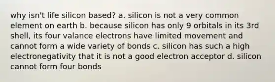 why isn't life silicon based? a. silicon is not a very common element on earth b. because silicon has only 9 orbitals in its 3rd shell, its four valance electrons have limited movement and cannot form a wide variety of bonds c. silicon has such a high electronegativity that it is not a good electron acceptor d. silicon cannot form four bonds